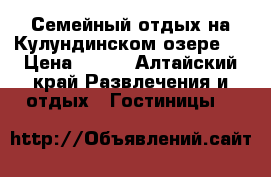 Семейный отдых на Кулундинском озере!  › Цена ­ 450 - Алтайский край Развлечения и отдых » Гостиницы   